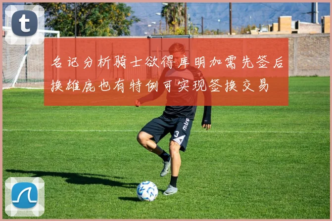 名记分析骑士欲得库明加需先签后换雄鹿也有特例可实现签换交易