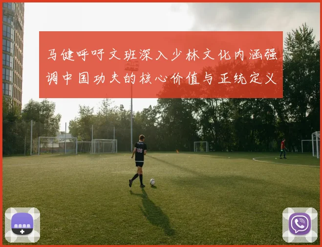 马健呼吁文班深入少林文化内涵强调中国功夫的核心价值与正统定义
