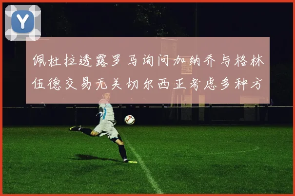 佩杜拉透露罗马询问加纳乔与格林伍德交易无关切尔西正考虑多种方案