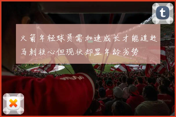 火箭年轻球员需加速成长才能追赶马刺核心但现状却显年龄劣势