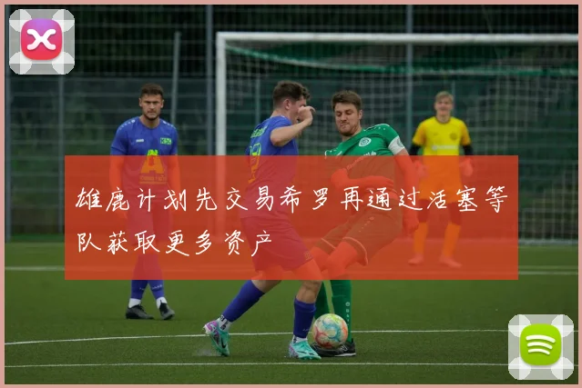 雄鹿计划先交易希罗再通过活塞等队获取更多资产