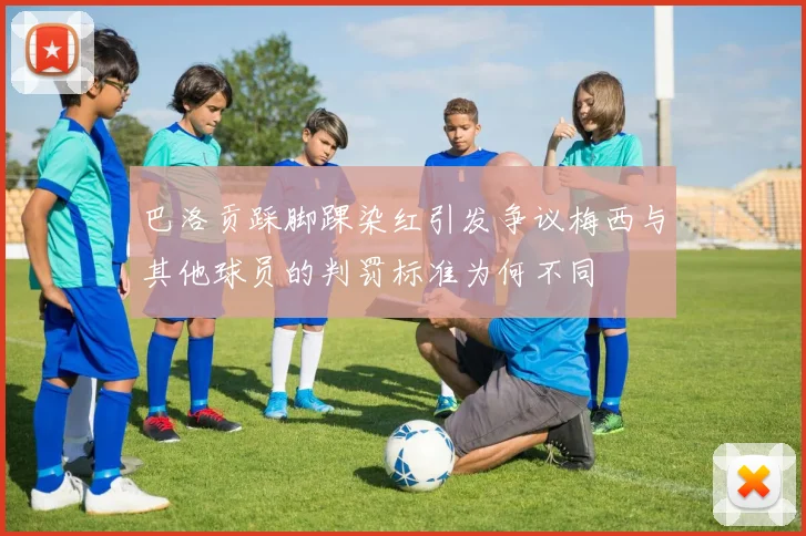 巴洛贡踩脚踝染红引发争议梅西与其他球员的判罚标准为何不同
