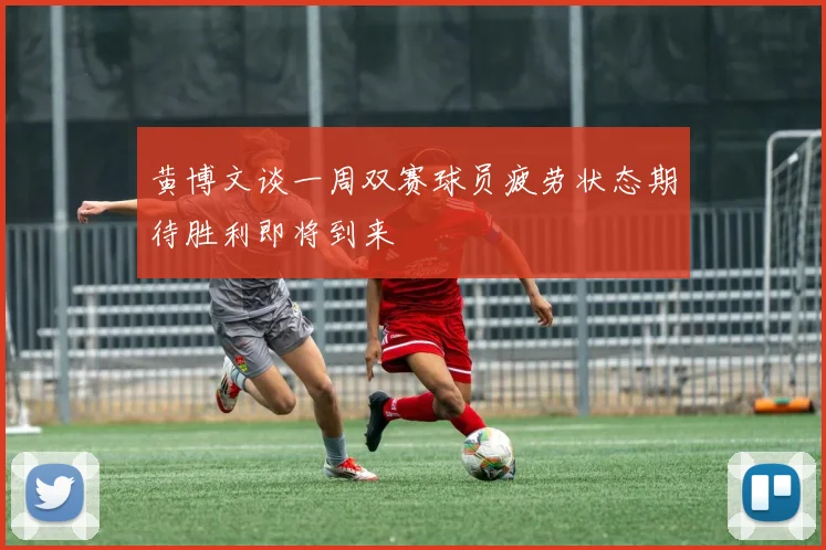 黄博文谈一周双赛球员疲劳状态期待胜利即将到来