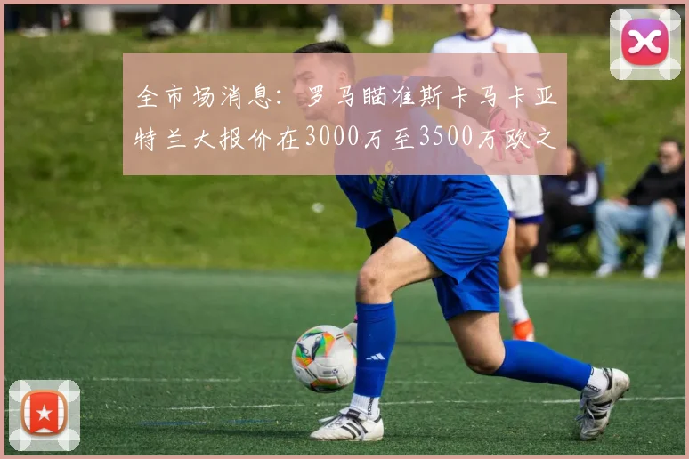 全市场消息：罗马瞄准斯卡马卡亚特兰大报价在3000万至3500万欧之间