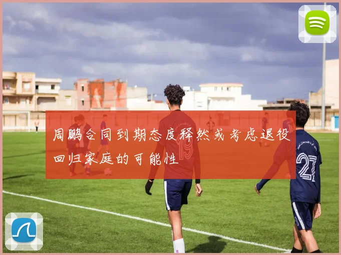 周鹏合同到期态度释然或考虑退役回归家庭的可能性