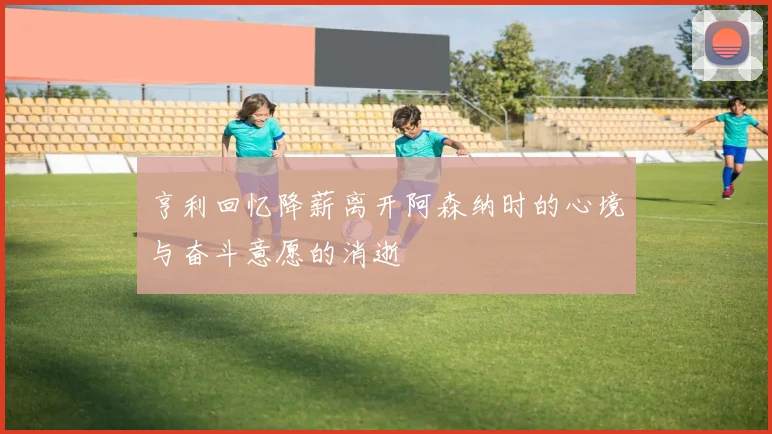 亨利回忆降薪离开阿森纳时的心境与奋斗意愿的消逝